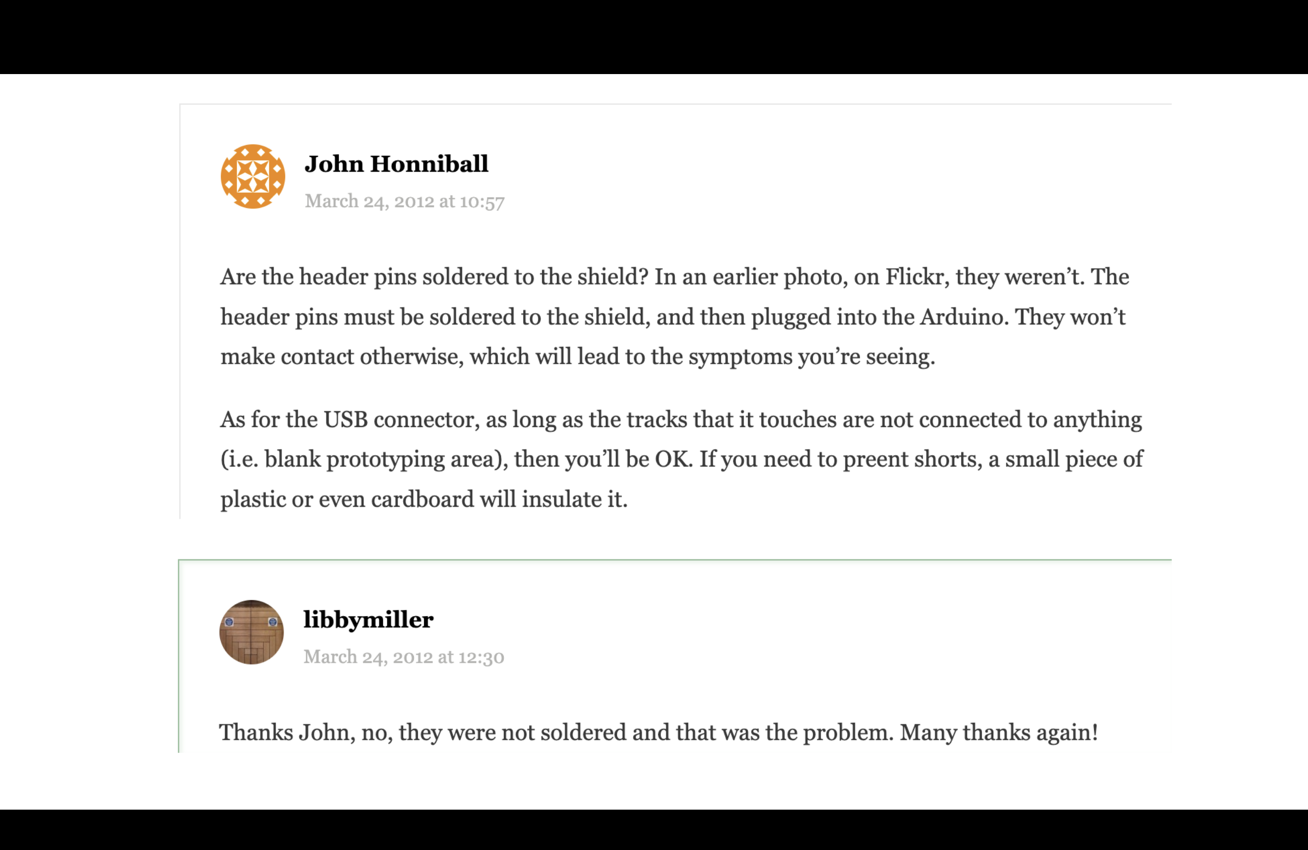 A comment from this blog - John Honniball says "Are the header pins soldered to the shield? In an earlier photo, on Flickr, they weren’t. The header pins must be soldered to the shield, and then plugged into the Arduino. They won’t make contact otherwise, which will lead to the symptoms you’re seeing. As for the USB connector, as long as the tracks that it touches are not connected to anything (i.e. blank prototyping area), then you’ll be OK. If you need to preent shorts, a small piece of plastic or even cardboard will insulate it." and I reply back "Thanks John, no, they were not soldered and that was the problem. Many thanks again!"