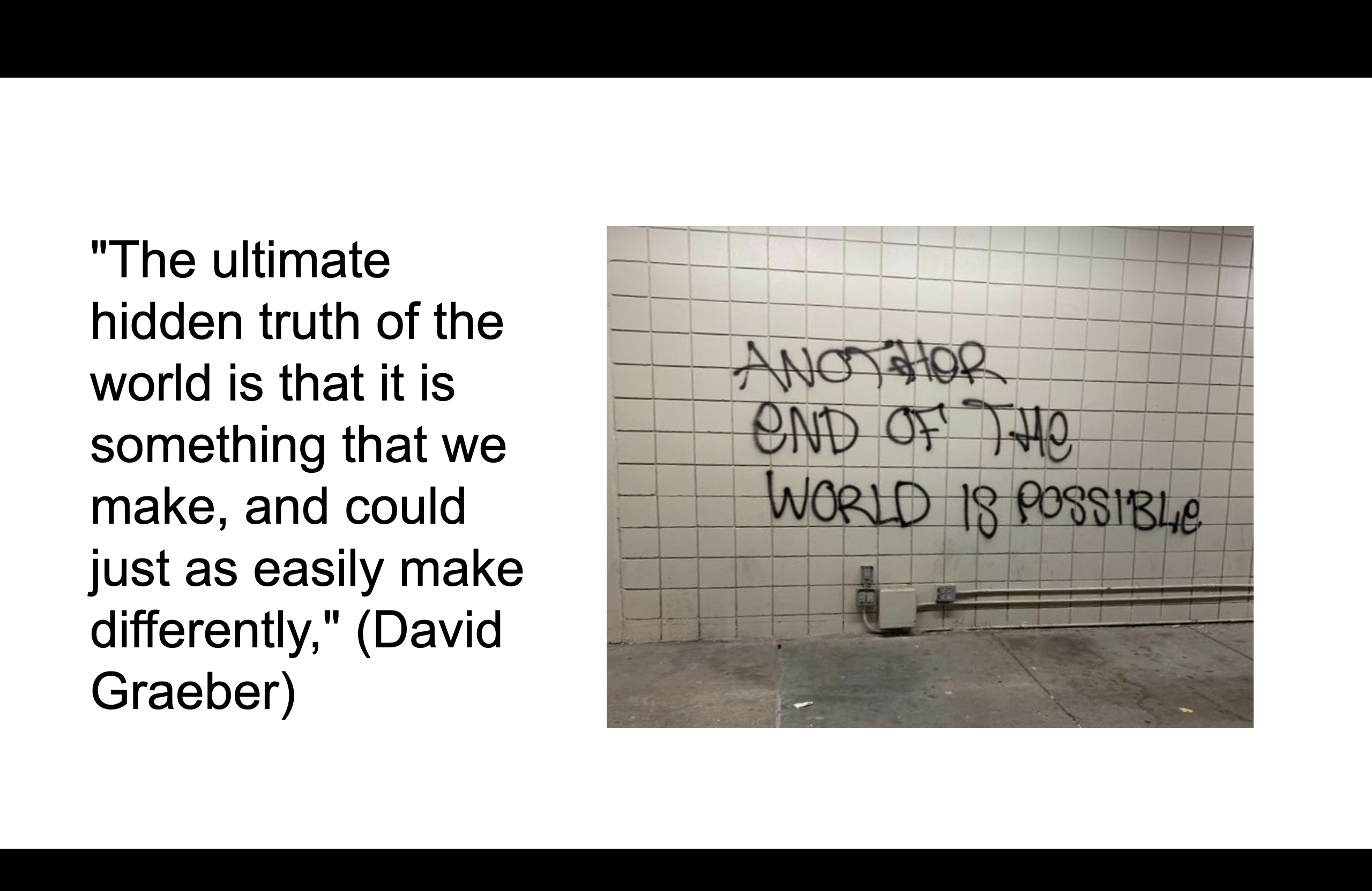Two pieces of text - "the ultimate hidden truth of the world is that it is something that we make and could justb as easily make differently" (David Graeber) and "another end of the world is possible" (anon graffiti)